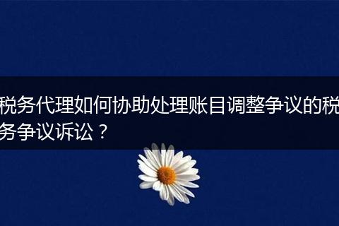 稅務(wù)代理如何協(xié)助處理賬目調(diào)整爭(zhēng)議的稅務(wù)爭(zhēng)議訴訟?