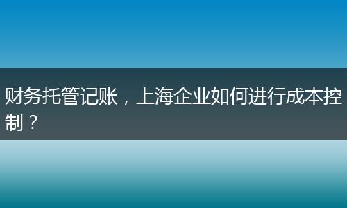 財務(wù)托管記賬，上海企業(yè)如何進行成本控制？