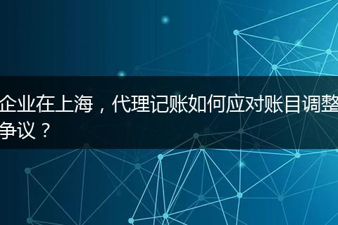 企業(yè)在上海，代理記賬如何應(yīng)對賬目調(diào)整爭議？