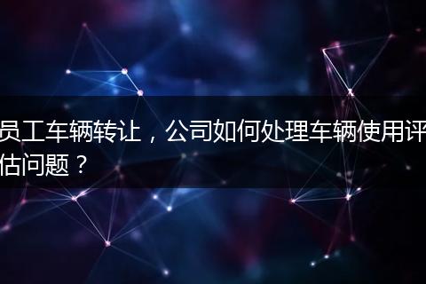 員工車輛轉(zhuǎn)讓，公司如何處理車輛使用評(píng)估問題？