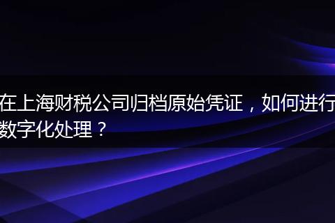 在上海財稅公司歸檔原始憑證，如何進行數(shù)字化處理？
