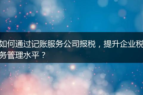 如何通過記賬服務(wù)公司報稅，提升企業(yè)稅務(wù)管理水平？