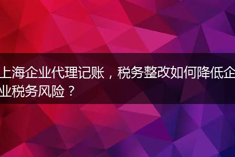 上海企業(yè)代理記賬，稅務整改如何降低企業(yè)稅務風險？