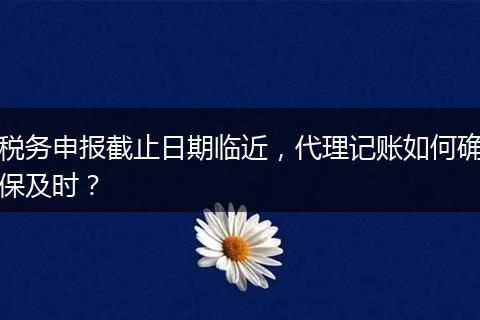 稅務(wù)申報截止日期臨近，代理記賬如何確保及時？