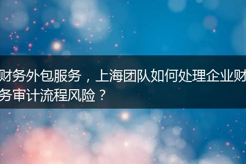 財務外包服務，上海團隊如何處理企業(yè)財務審計流程風險？