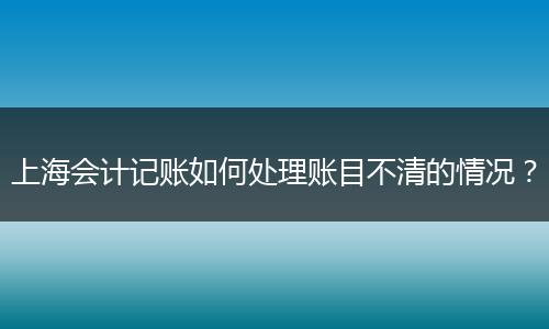 上海會計記賬如何處理賬目不清的情況?