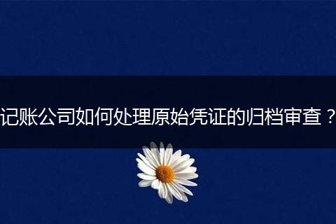 記賬公司如何處理原始憑證的歸檔審查？