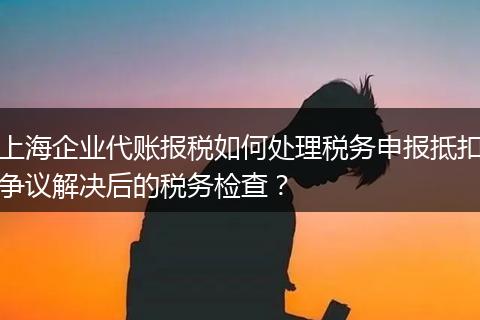 上海企業(yè)代賬報稅如何處理稅務(wù)申報抵扣爭議解決后的稅務(wù)檢查？