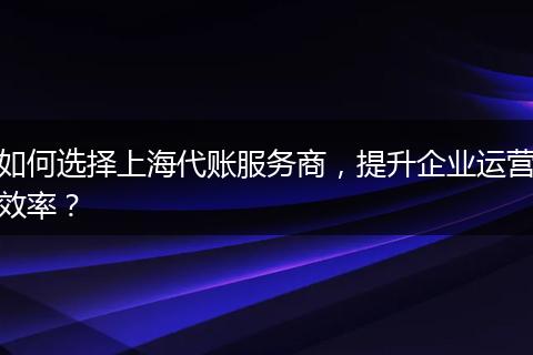 如何選擇上海代賬服務商，提升企業(yè)運營效率？