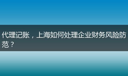 代理記賬，上海如何處理企業(yè)財(cái)務(wù)風(fēng)險(xiǎn)防范？