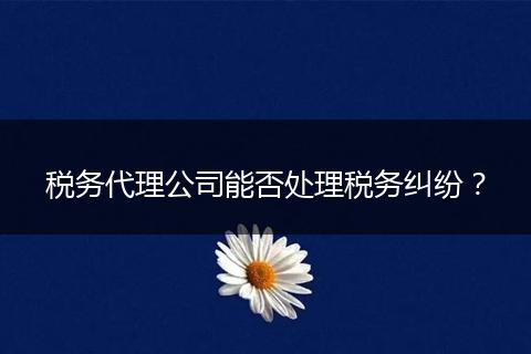 稅務(wù)代理公司能否處理稅務(wù)糾紛？