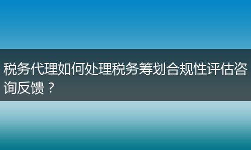 稅務(wù)代理如何處理稅務(wù)籌劃合規(guī)性評(píng)估咨詢反饋？