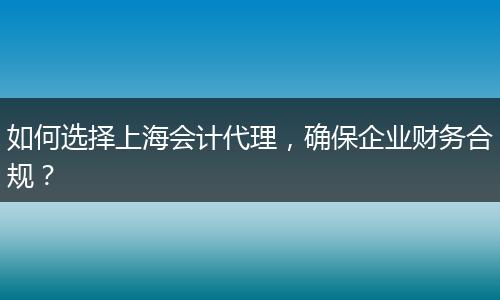 如何選擇上海會計代理，確保企業(yè)財務合規(guī)？