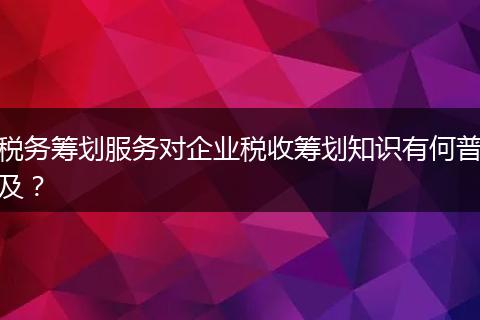 稅務籌劃服務對企業(yè)稅收籌劃知識有何普及?