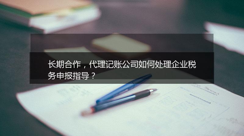 長期合作，代理記賬公司如何處理企業(yè)稅務(wù)申報(bào)指導(dǎo)？