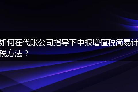 如何在代賬公司指導(dǎo)下申報(bào)增值稅簡易計(jì)稅方法?
