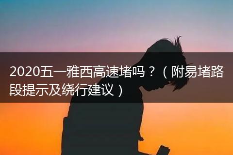 2020五一雅西高速堵嗎？（附易堵路段提示及繞行建議）