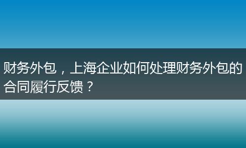 財務(wù)外包，上海企業(yè)如何處理財務(wù)外包的合同履行反饋？
