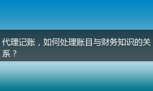 代理記賬，如何處理賬目與財(cái)務(wù)知識(shí)的關(guān)系？