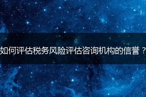 如何評估稅務(wù)風險評估咨詢機構(gòu)的信譽？
