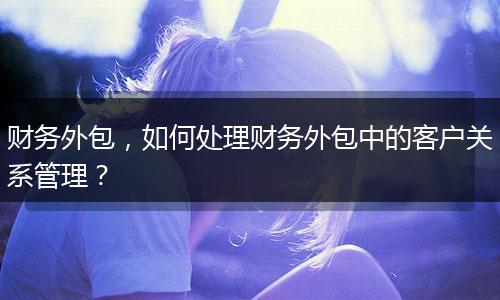 財務(wù)外包，如何處理財務(wù)外包中的客戶關(guān)系管理？