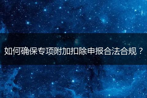 如何確保專項(xiàng)附加扣除申報(bào)合法合規(guī)？