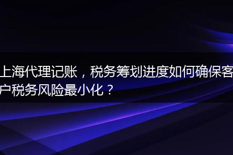 上海代理記賬，稅務(wù)籌劃進(jìn)度如何確?？蛻舳悇?wù)風(fēng)險(xiǎn)最小化？