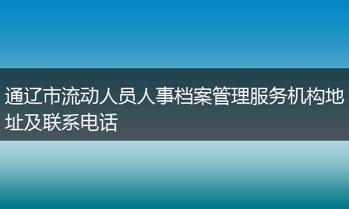 通遼市流動人員人事檔案管理服務(wù)機構(gòu)地址及聯(lián)系電話