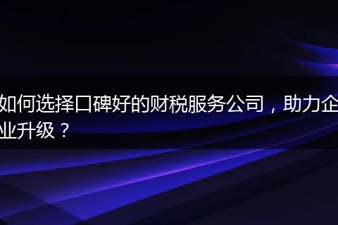 如何選擇口碑好的財稅服務公司，助力企業(yè)升級？