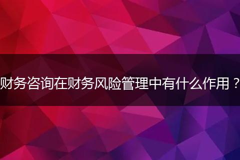 財務(wù)咨詢在財務(wù)風(fēng)險管理中有什么作用？