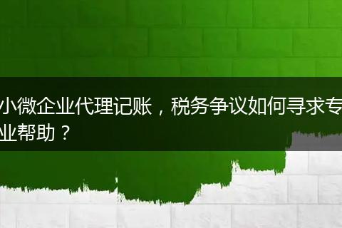 小微企業(yè)代理記賬，稅務爭議如何尋求專業(yè)幫助？