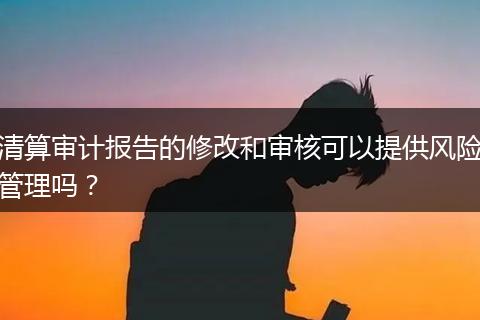 清算審計報告的修改和審核可以提供風(fēng)險管理嗎？