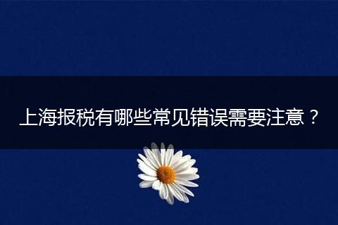 上海報(bào)稅有哪些常見錯(cuò)誤需要注意？