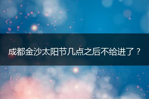 成都金沙太陽(yáng)節(jié)幾點(diǎn)之后不給進(jìn)了？