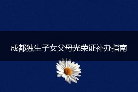 成都獨生子女父母光榮證補辦指南