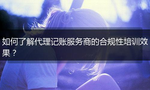 如何了解代理記賬服務(wù)商的合規(guī)性培訓(xùn)效果？