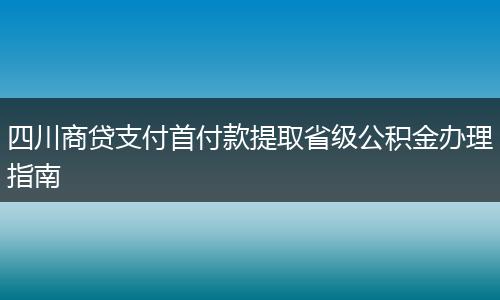 四川商貸支付首付款提取省級公積金辦理指南