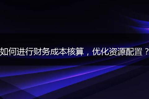 如何進行財務成本核算，優(yōu)化資源配置？