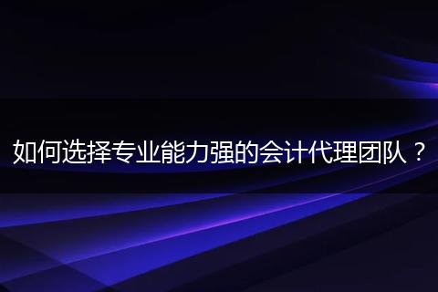 如何選擇專業(yè)能力強的會計代理團隊？