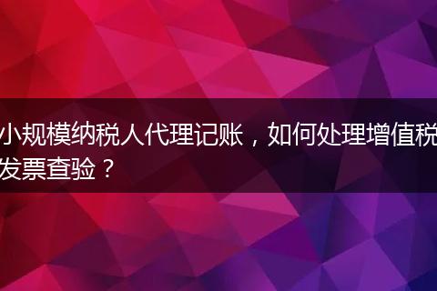 小規(guī)模納稅人代理記賬，如何處理增值稅發(fā)票查驗(yàn)？
