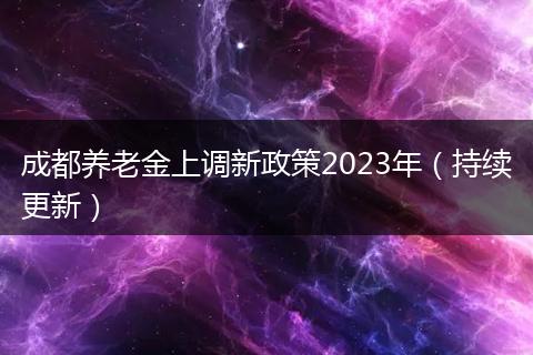成都養(yǎng)老金上調(diào)新政策2023年（持續(xù)更新）