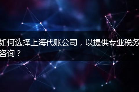 如何選擇上海代賬公司，以提供專業(yè)稅務(wù)咨詢？