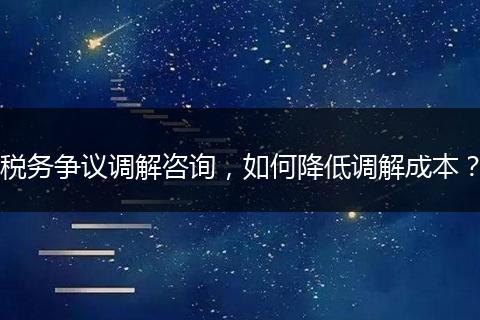 稅務(wù)爭議調(diào)解咨詢，如何降低調(diào)解成本？