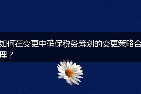 如何在變更中確保稅務(wù)籌劃的變更策略合理？