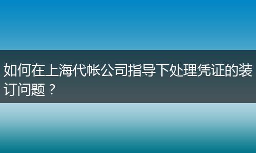如何在上海代帳公司指導下處理憑證的裝訂問題？