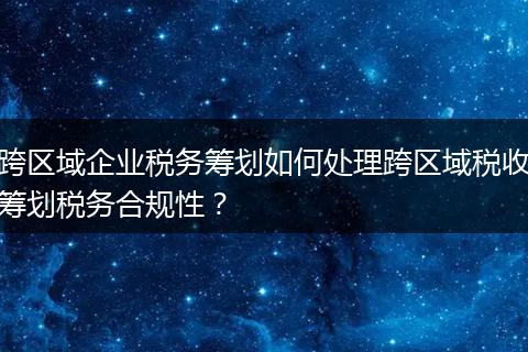 跨區(qū)域企業(yè)稅務(wù)籌劃如何處理跨區(qū)域稅收籌劃稅務(wù)合規(guī)性？