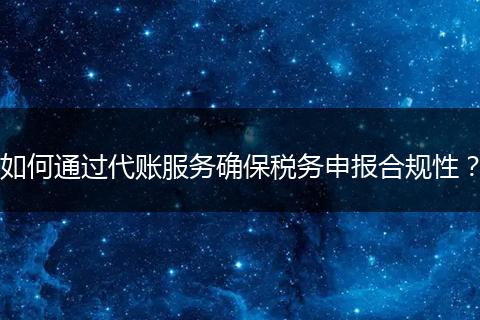 如何通過(guò)代賬服務(wù)確保稅務(wù)申報(bào)合規(guī)性？