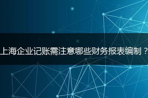 上海企業(yè)記賬需注意哪些財(cái)務(wù)報(bào)表編制？