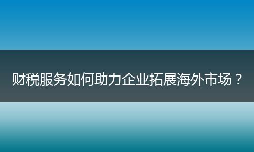 財稅服務如何助力企業(yè)拓展海外市場？