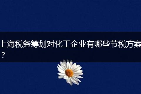 上海稅務(wù)籌劃對化工企業(yè)有哪些節(jié)稅方案？